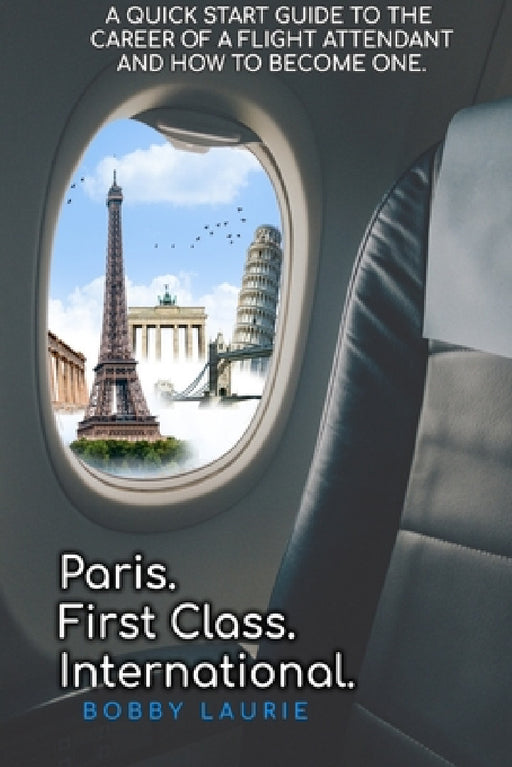 Paris. First Class. International. A Quick Start Guide to The Career of a Flight Attendant and How to Become One by Bobby Laurie