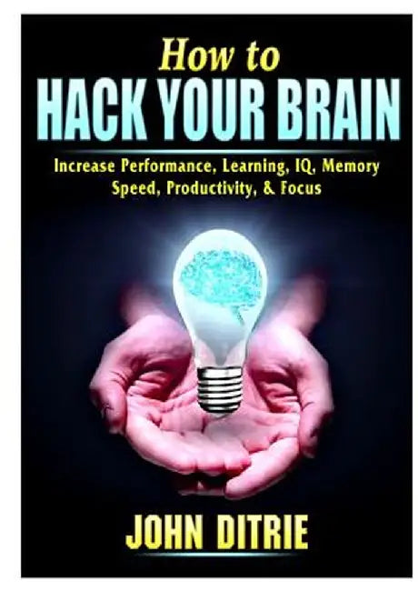 How to Hack Your Brain: Increase Performance, Learning, IQ, Memory, Speed, Productivity, & Focus by John Ditrie