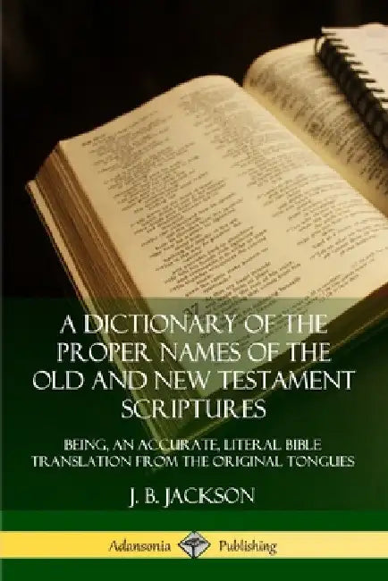 A Dictionary of the Proper Names of the Old and New Testament Scriptures: Being, an Accurate, Literal Bible Translation from the Original Tongues by J. B. Jackson