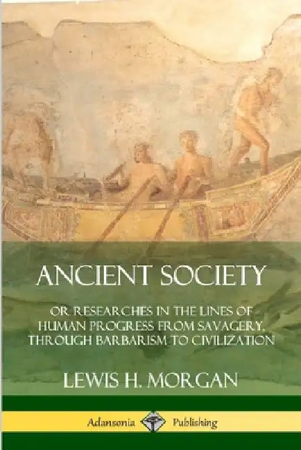 Ancient Society: Or Researches in the Lines of Human Progress from Savagery, Through Barbarism to Civilization by Lewis H. Morgan