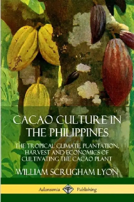 Cacao Culture in the Philippines: The Tropical Climate, Plantation, Harvest and Economics of Cultivating the Cacao Plant by William Scrugham Lyon
