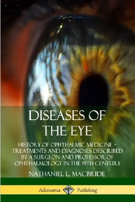 Diseases of the Eye: History of Ophthalmic Medicine - Treatments and Diagnoses Described by a Surgeon and Professor of Ophthalmology in the 19th Centu by Nathaniel L. MacBride