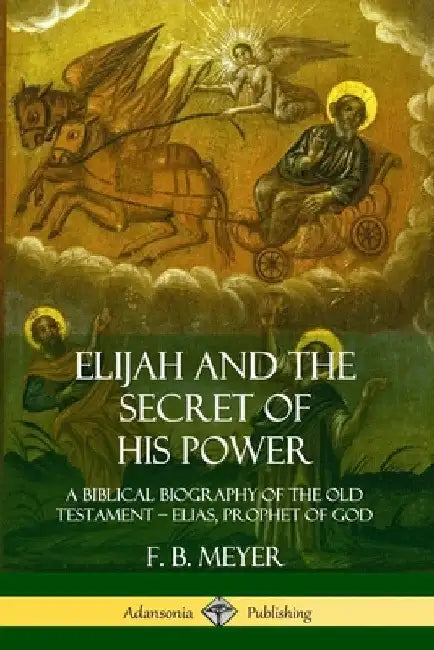 Elijah and the Secret of His Power: A Biblical Biography of the Old Testament - Elias, Prophet of God by F. B. Meyer