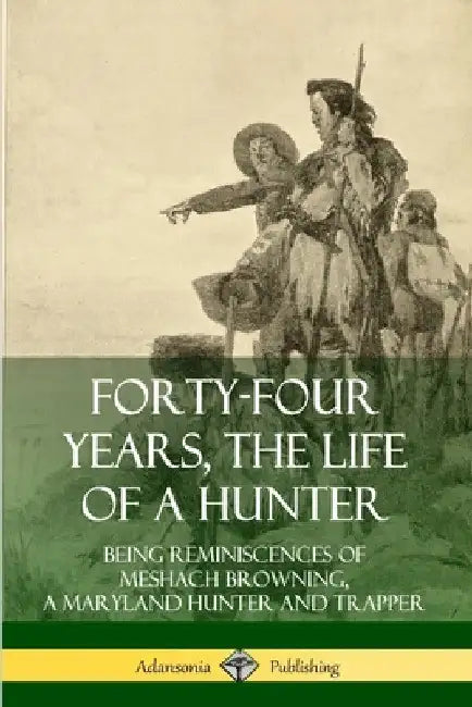 Forty-Four Years, the Life of a Hunter: Being Reminiscences of Meshach Browning, a Maryland Hunter and Trapper by Meshach Browning