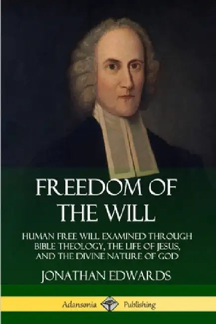 Freedom of the Will: Human Free Will Examined Through Bible Theology, the Life of Jesus, and the Divine Nature of God by Jonathan Edwards