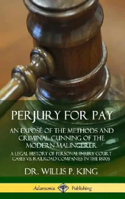 Perjury for Pay: An Exposé of the Methods and Criminal Cunning of the Modern Malingerer; A Legal History of Personal Injury Court Cases vs. Railroad C by Willis P. King