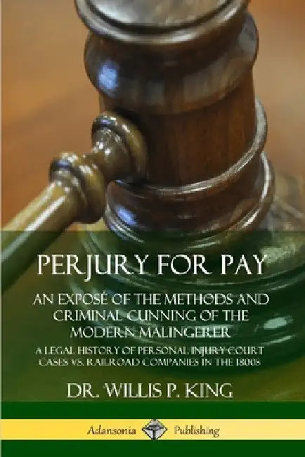 Perjury for Pay: An Exposé of the Methods and Criminal Cunning of the Modern Malingerer; A Legal History of Personal Injury Court Cases vs. Railroad C by Willis P. King