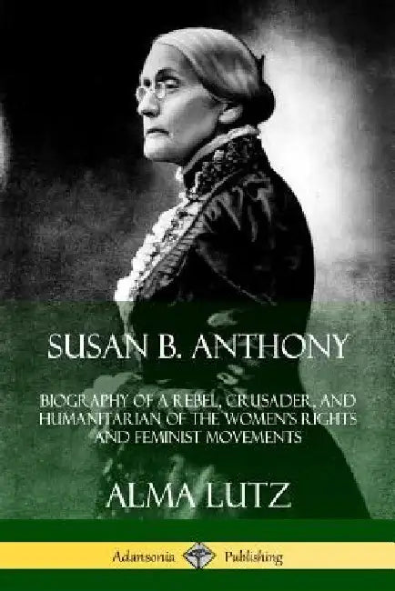 Susan B. Anthony: Biography of a Rebel, Crusader, and Humanitarian of the Women's Rights and Feminist Movements by Alma Lutz