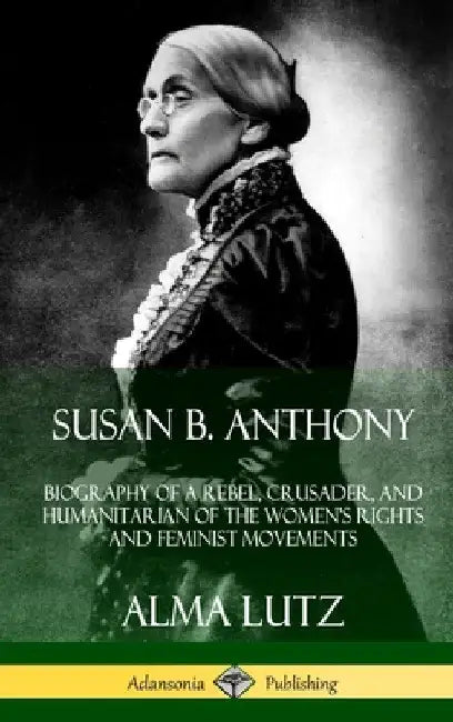 Susan B. Anthony: Biography of a Rebel, Crusader, and Humanitarian of the Women's Rights and Feminist Movements (Hardcover) by Alma Lutz