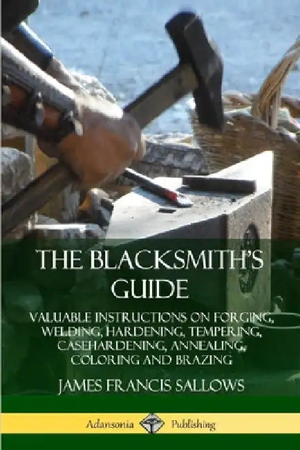 The Blacksmith's Guide: Valuable Instructions on Forging, Welding, Hardening, Tempering, Casehardening, Annealing, Coloring and Brazing by James Francis Sallows