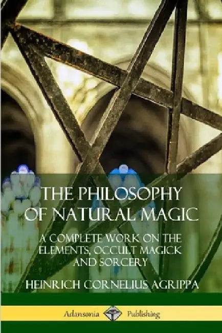 The Philosophy of Natural Magic: A Complete Work on the Elements, Occult Magick and Sorcery by Heinrich Cornelius Agrippa
