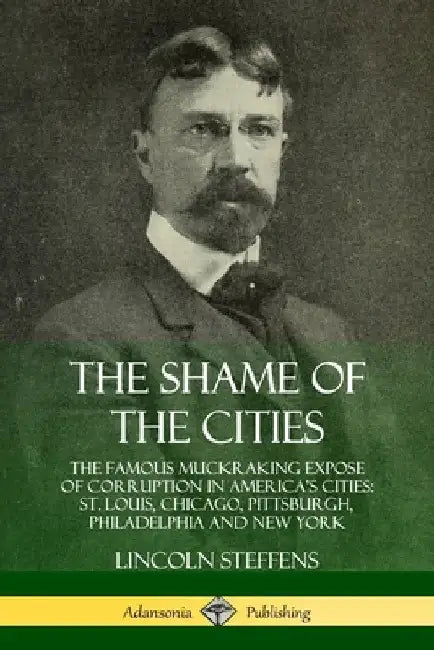 The Shame of the Cities: The Famous Muckraking Expose of Corruption in America's Cities: St. Louis, Chicago, Pittsburgh, Philadelphia and New York by Lincoln Steffens