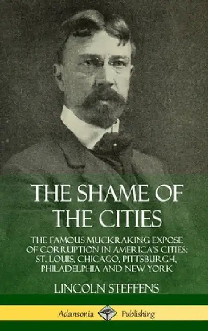 The Shame of the Cities: The Famous Muckraking Expose of Corruption in America's Cities: St. Louis, Chicago, Pittsburgh, Philadelphia and New York (Ha by Lincoln Steffens