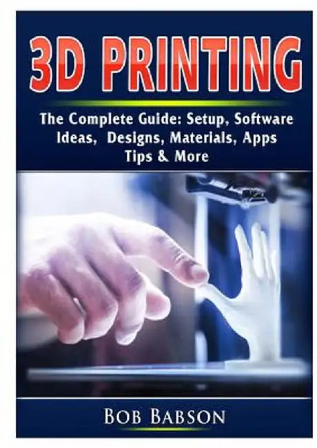 3D Printing The Complete Guide: Setup, Software, Ideas, Designs, Materials, Apps, Tips & More by Bob Babson