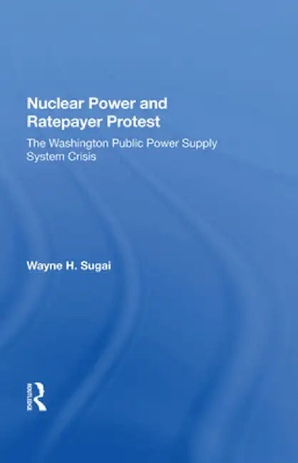Nuclear Power and Ratepayer Protest: The Washington Public Power Supply System Crisis by Wayne H. Sugai