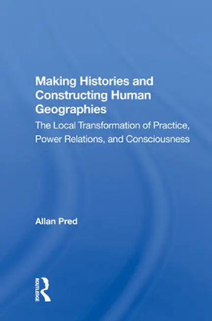 Making Histories and Constructing Human Geographies: The Local Transformation of Practice, Power Relations, and Consciousness by Allan Pred