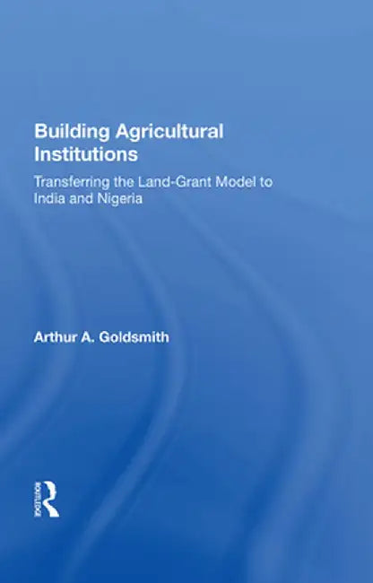 Building Agricultural Institutions: Transferring the Land-Grant Model to India and Nigeria by Arthur A Goldsmith