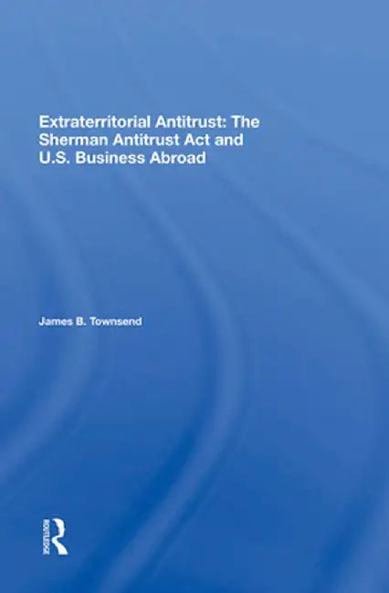 Extraterritorial Antitrust: The Sherman Antitrust ACT and U.S. Business Abroad by James B Townsend