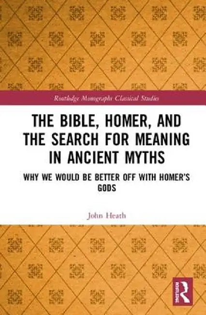 The Bible, Homer, and the Search for Meaning in Ancient Myths: Why We Would Be Better Off with Homer's Gods by John Heath