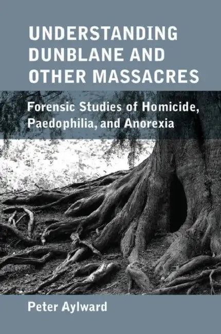 Understanding Dunblane and Other Massacres: Forensic Studies of Homicide, Paedophilia, and Anorexia by Aylward Peter