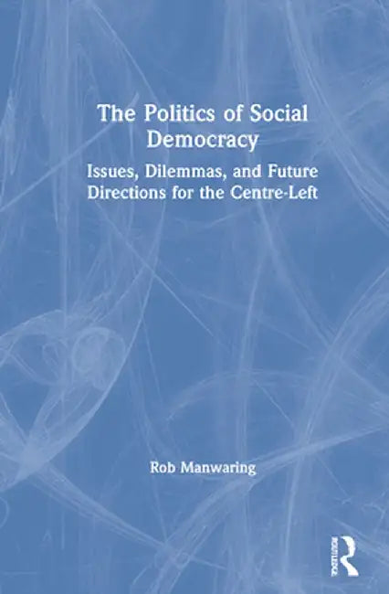 The Politics of Social Democracy: Issues, Dilemmas, and Future Directions for the Centre-Left by Rob Manwaring