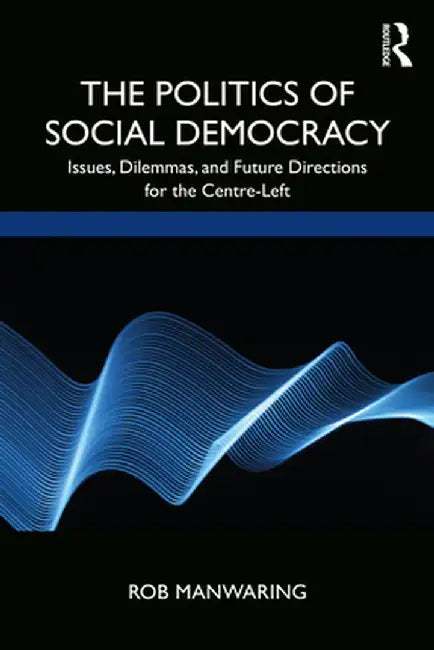 The Politics of Social Democracy: Issues, Dilemmas, and Future Directions for the Centre-Left by Rob Manwaring
