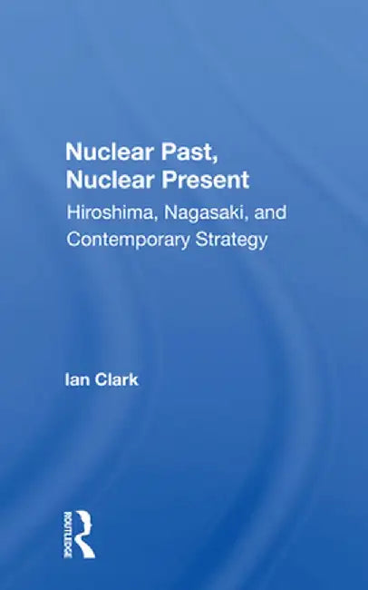 Nuclear Past, Nuclear Present: Hiroshima, Nagasaki, And Contemporary Strategy by Ian Clark