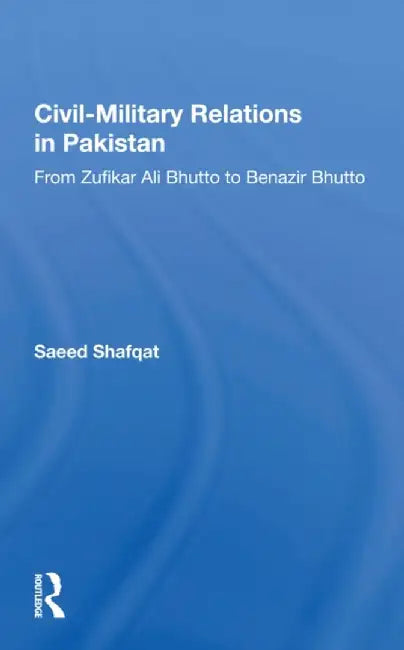 Civil-Military Relations in Pakistan: From Zufikar Ali Bhutto to Benazir Bhutto by Saeed Shafqat