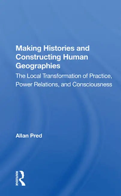 Making Histories and Constructing Human Geographies: The Local Transformation of Practice, Power Relations, and Consciousness by Allan Pred
