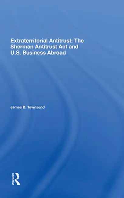 Extraterritorial Antitrust: The Sherman Antitrust ACT and U.S. Business Abroad by James B Townsend