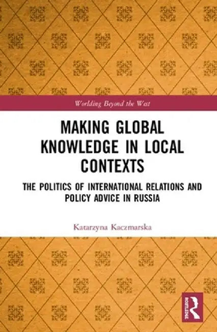 Making Global Knowledge in Local Contexts: The Politics of International Relations and Policy Advice in Russia by Katarzyna Kaczmarska