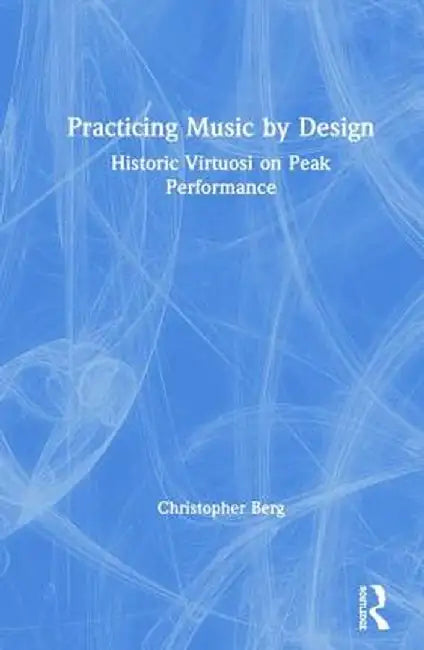 Practicing Music by Design: Historic Virtuosi on Peak Performance by Christopher Berg