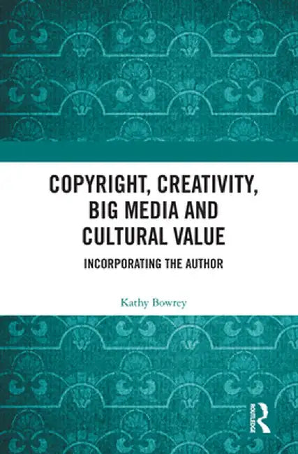 Copyright, Creativity, Big Media and Cultural Value: Incorporating the Author by Kathy Bowrey
