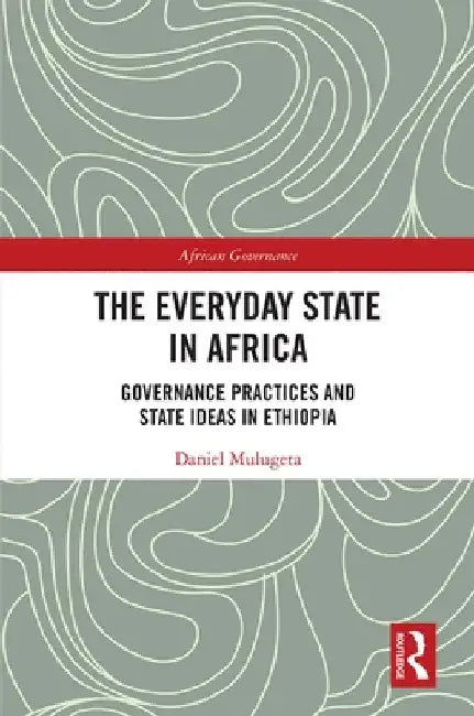 The Everyday State in Africa: Governance Practices and State Ideas in Ethiopia by Daniel Mulugeta