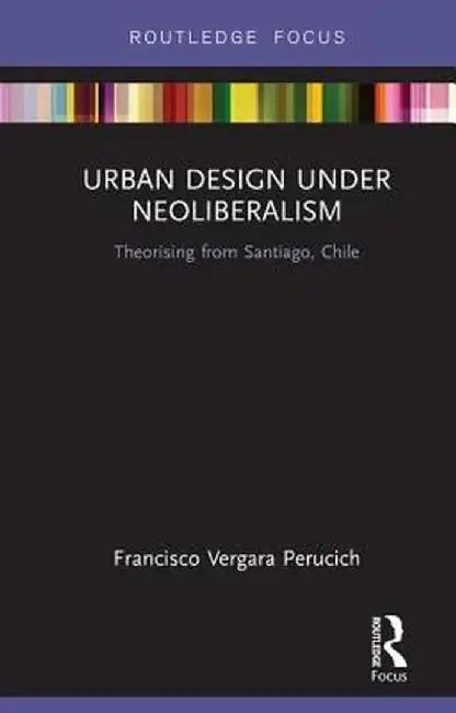 Urban Design Under Neoliberalism: Theorising from Santiago, Chile by Francis Vergara Perucich