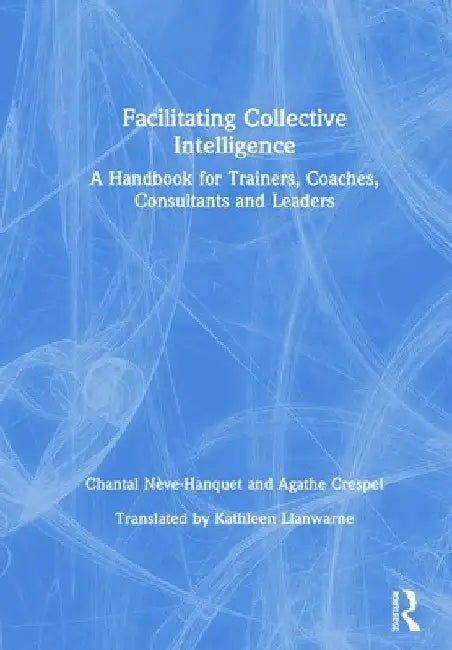Facilitating Collective Intelligence: A Handbook for Trainers, Coaches, Consultants and Leaders by Chantal Nève-Hanquet