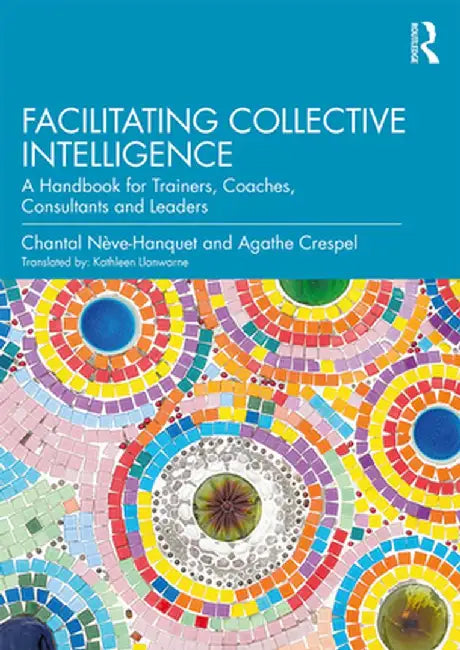 Facilitating Collective Intelligence: A Handbook for Trainers, Coaches, Consultants and Leaders by Chantal Nève-Hanquet