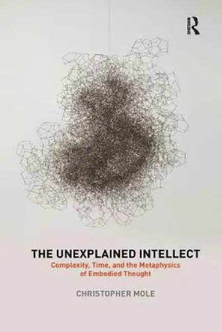 The Unexplained Intellect: Complexity, Time, and the Metaphysics of Embodied Thought by Christopher Mole