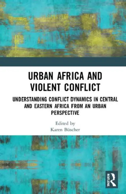 Urban Africa and Violent Conflict: Understanding Conflict Dynamics in Central and Eastern Africa from an Urban Perspective by Büscher Karen