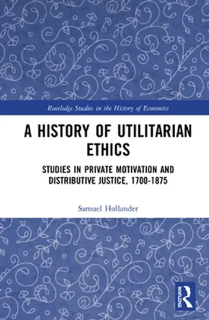 A History of Utilitarian Ethics: Studies in Private Motivation and Distributive Justice, 1700-1875 by Samuel Hollander