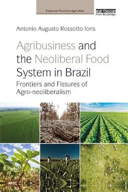 Agribusiness and the Neoliberal Food System in Brazil: Frontiers and Fissures of Agro-neoliberalism by Antonio Augusto Ro Ioris