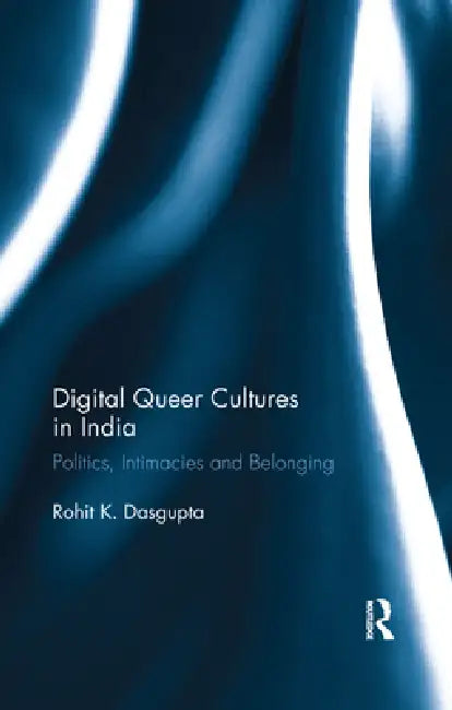 Digital Queer Cultures in India: Politics, Intimacies and Belonging by Rohit K. Dasgupta