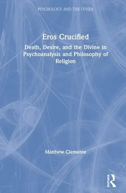 Eros Crucified: Death, Desire, and the Divine in Psychoanalysis and Philosophy of Religion by Matthew Clemente