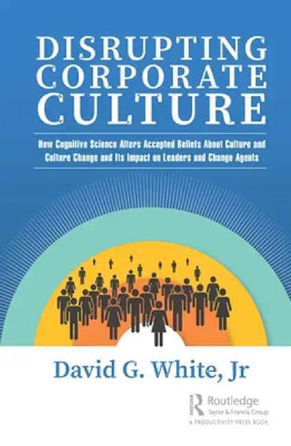 Disrupting Corporate Culture: How Cognitive Science Alters Accepted Beliefs About Culture and Culture Change and Its Impact on Leaders and Change Agen by David G. White Jr