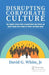 Disrupting Corporate Culture: How Cognitive Science Alters Accepted Beliefs About Culture and Culture Change and Its Impact on Leaders and Change Agen by David G. White Jr