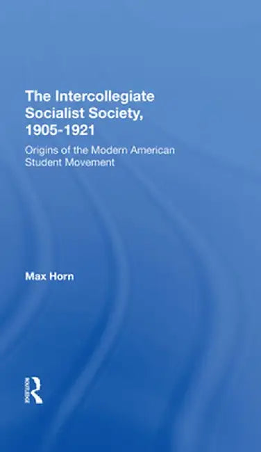 The Intercollegiate Socialist Society, 19051921: Origins of the Modern American Student Movement by Max Horn