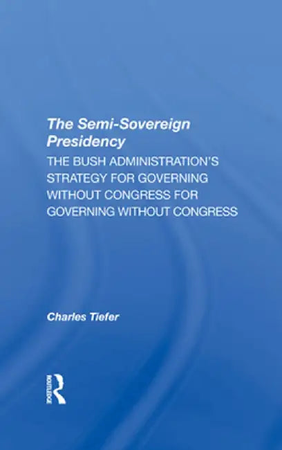 The Semisovereign Presidency: The Bush Administration's Strategy for Governing Without Congress by Charles Tiefer