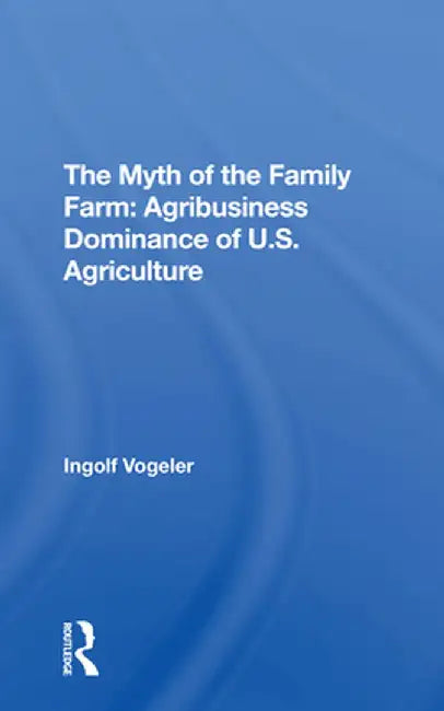 The Myth of the Family Farm: Agribusiness Dominance of U.S. Agriculture by Ingolf Vogeler