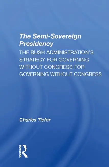 The Semisovereign Presidency: The Bush Administration's Strategy for Governing Without Congress by Charles Tiefer