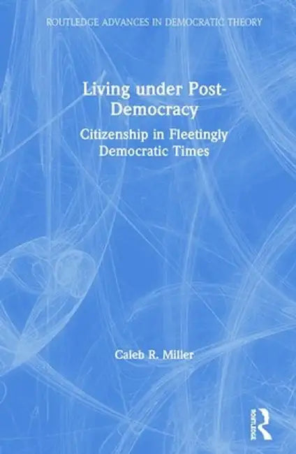 Living Under Post-Democracy: Citizenship in Fleetingly Democratic Times by Caleb R. Miller